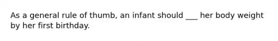 As a general rule of thumb, an infant should ___ her body weight by her first birthday.