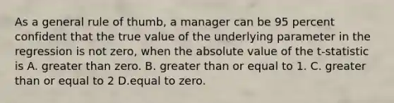 As a general rule of thumb, a manager can be 95 percent confident that the true value of the underlying parameter in the regression is not zero, when the absolute value of the t-statistic is A. greater than zero. B. greater than or equal to 1. C. greater than or equal to 2 D.equal to zero.