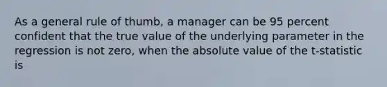 As a general rule of thumb, a manager can be 95 percent confident that the true value of the underlying parameter in the regression is not zero, when the absolute value of the t-statistic is