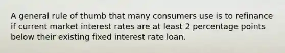 A general rule of thumb that many consumers use is to refinance if current market interest rates are at least 2 percentage points below their existing fixed interest rate loan.