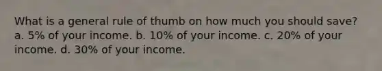 What is a general rule of thumb on how much you should save? a. 5% of your income. b. 10% of your income. c. 20% of your income. d. 30% of your income.