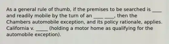 As a general rule of thumb, if the premises to be searched is ____ and readily mobile by the turn of an ____ ____, then the Chambers automobile exception, and its policy rationale, applies. California v. _____ (holding a motor home as qualifying for the automobile exception).