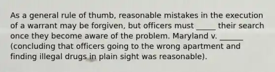 As a general rule of thumb, reasonable mistakes in the execution of a warrant may be forgiven, but officers must _____ their search once they become aware of the problem. Maryland v. ______ (concluding that officers going to the wrong apartment and finding illegal drugs in plain sight was reasonable).