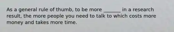 As a general rule of thumb, to be more _______ in a research result, the more people you need to talk to which costs more money and takes more time.