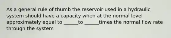 As a general rule of thumb the reservoir used in a hydraulic system should have a capacity when at the normal level approximately equal to ______to ______times the normal flow rate through the system