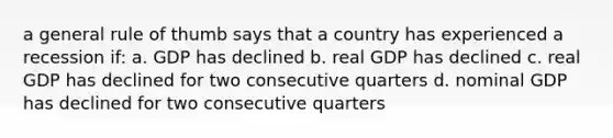 a general rule of thumb says that a country has experienced a recession if: a. GDP has declined b. real GDP has declined c. real GDP has declined for two consecutive quarters d. nominal GDP has declined for two consecutive quarters