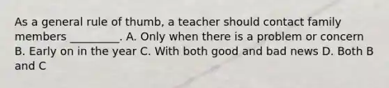 As a general rule of thumb, a teacher should contact family members _________. A. Only when there is a problem or concern B. Early on in the year C. With both good and bad news D. Both B and C