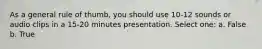 As a general rule of thumb, you should use 10-12 sounds or audio clips in a 15-20 minutes presentation. Select one: a. False b. True