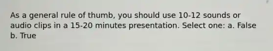 As a general rule of thumb, you should use 10-12 sounds or audio clips in a 15-20 minutes presentation. Select one: a. False b. True