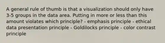 A general rule of thumb is that a visualization should only have 3-5 groups in the data area. Putting in more or less than this amount violates which principle? - emphasis principle - ethical data presentation principle - Goldilocks principle - color contrast principle