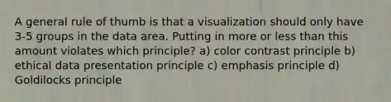 A general rule of thumb is that a visualization should only have 3-5 groups in the data area. Putting in more or less than this amount violates which principle? a) color contrast principle b) ethical data presentation principle c) emphasis principle d) Goldilocks principle