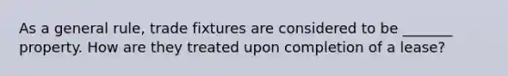 As a general rule, trade fixtures are considered to be _______ property. How are they treated upon completion of a lease?