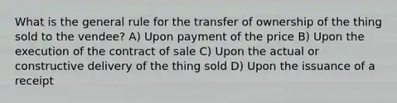 What is the general rule for the transfer of ownership of the thing sold to the vendee? A) Upon payment of the price B) Upon the execution of the contract of sale C) Upon the actual or constructive delivery of the thing sold D) Upon the issuance of a receipt