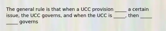 The general rule is that when a UCC provision _____ a certain issue, the UCC governs, and when the UCC is _____, then _____ _____ governs