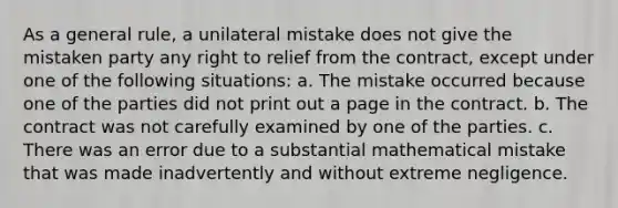 As a general rule, a unilateral mistake does not give the mistaken party any right to relief from the contract, except under one of the following situations: a. The mistake occurred because one of the parties did not print out a page in the contract. b. The contract was not carefully examined by one of the parties. c. There was an error due to a substantial mathematical mistake that was made inadvertently and without extreme negligence.