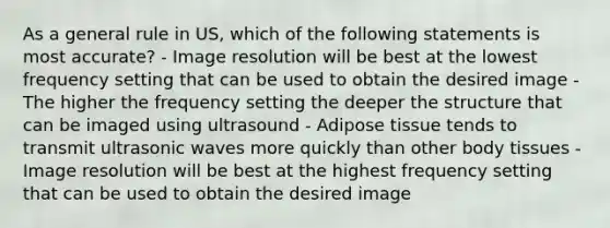 As a general rule in US, which of the following statements is most accurate? - Image resolution will be best at the lowest frequency setting that can be used to obtain the desired image - The higher the frequency setting the deeper the structure that can be imaged using ultrasound - Adipose tissue tends to transmit ultrasonic waves more quickly than other body tissues - Image resolution will be best at the highest frequency setting that can be used to obtain the desired image