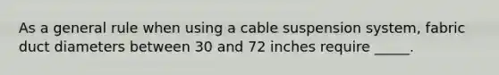 As a general rule when using a cable suspension system, fabric duct diameters between 30 and 72 inches require _____.