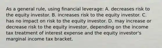 As a general rule, using financial leverage: A. decreases risk to the equity investor. B. increases risk to the equity investor. C. has no impact on risk to the equity investor. D. may increase or decrease risk to the equity investor, depending on the income tax treatment of interest expense and the equity investor's marginal income tax bracket.