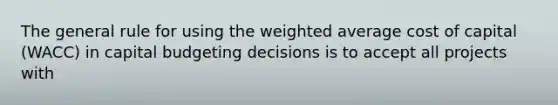 The general rule for using the weighted average cost of capital (WACC) in capital budgeting decisions is to accept all projects with