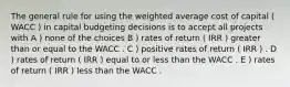 The general rule for using the weighted average cost of capital ( WACC ) in capital budgeting decisions is to accept all projects with A ) none of the choices B ) rates of return ( IRR ) greater than or equal to the WACC . C ) positive rates of return ( IRR ) . D ) rates of return ( IRR ) equal to or less than the WACC . E ) rates of return ( IRR ) less than the WACC .