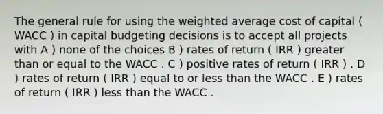 The general rule for using the weighted average cost of capital ( WACC ) in capital budgeting decisions is to accept all projects with A ) none of the choices B ) rates of return ( IRR ) greater than or equal to the WACC . C ) positive rates of return ( IRR ) . D ) rates of return ( IRR ) equal to or less than the WACC . E ) rates of return ( IRR ) less than the WACC .