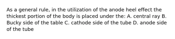 As a general rule, in the utilization of the anode heel effect the thickest portion of the body is placed under the: A. central ray B. Bucky side of the table C. cathode side of the tube D. anode side of the tube