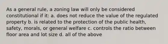 As a general rule, a zoning law will only be considered constitutional if it: a. does not reduce the value of the regulated property b. is related to the protection of the public health, safety, morals, or general welfare c. controls the ratio between floor area and lot size d. all of the above