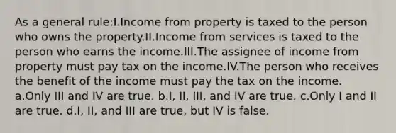 As a general rule:I.Income from property is taxed to the person who owns the property.II.Income from services is taxed to the person who earns the income.III.The assignee of income from property must pay tax on the income.IV.The person who receives the benefit of the income must pay the tax on the income. a.Only III and IV are true. b.I, II, III, and IV are true. c.Only I and II are true. d.I, II, and III are true, but IV is false.