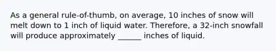 As a general rule-of-thumb, on average, 10 inches of snow will melt down to 1 inch of liquid water. Therefore, a 32-inch snowfall will produce approximately ______ inches of liquid.