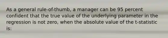 As a general rule-of-thumb, a manager can be 95 percent confident that the true value of the underlying parameter in the regression is not zero, when the absolute value of the t-statistic is: