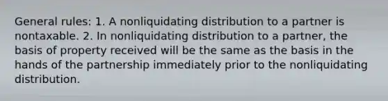 General rules: 1. A nonliquidating distribution to a partner is nontaxable. 2. In nonliquidating distribution to a partner, the basis of property received will be the same as the basis in the hands of the partnership immediately prior to the nonliquidating distribution.