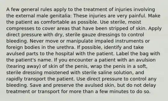 A few general rules apply to the treatment of injuries involving the external male genitalia: These injuries are very painful. Make the patient as comfortable as possible. Use sterile, moist compresses to cover areas that have been stripped of skin. Apply direct pressure with dry, sterile gauze dressings to control bleeding. Never move or manipulate impaled instruments or foreign bodies in the urethra. If possible, identify and take avulsed parts to the hospital with the patient. Label the bag with the patient's name. If you encounter a patient with an avulsion (tearing away) of skin of the penis, wrap the penis in a soft, sterile dressing moistened with sterile saline solution, and rapidly transport the patient. Use direct pressure to control any bleeding. Save and preserve the avulsed skin, but do not delay treatment or transport for more than a few minutes to do so.