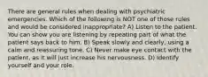 There are general rules when dealing with psychiatric emergencies. Which of the following is NOT one of those rules and would be considered inappropriate? A) Listen to the patient. You can show you are listening by repeating part of what the patient says back to him. B) Speak slowly and clearly, using a calm and reassuring tone. C) Never make eye contact with the patient, as it will just increase his nervousness. D) Identify yourself and your role.