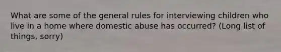 What are some of the general rules for interviewing children who live in a home where domestic abuse has occurred? (Long list of things, sorry)