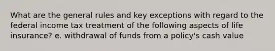 What are the general rules and key exceptions with regard to the federal income tax treatment of the following aspects of life insurance? e. withdrawal of funds from a policy's cash value