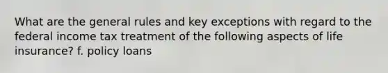 What are the general rules and key exceptions with regard to the federal income tax treatment of the following aspects of life insurance? f. policy loans