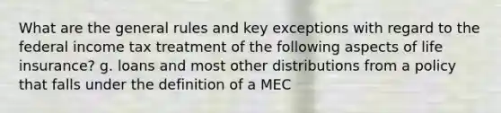 What are the general rules and key exceptions with regard to the federal income tax treatment of the following aspects of life insurance? g. loans and most other distributions from a policy that falls under the definition of a MEC
