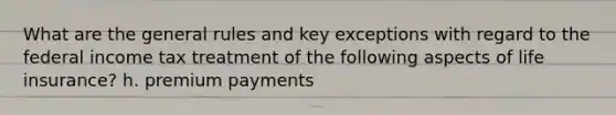 What are the general rules and key exceptions with regard to the federal income tax treatment of the following aspects of life insurance? h. premium payments