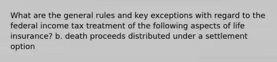 What are the general rules and key exceptions with regard to the federal income tax treatment of the following aspects of life insurance? b. death proceeds distributed under a settlement option