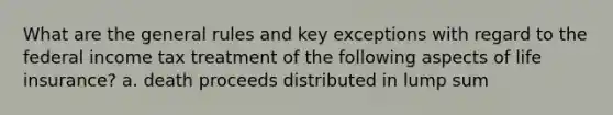 What are the general rules and key exceptions with regard to the federal income tax treatment of the following aspects of life insurance? a. death proceeds distributed in lump sum