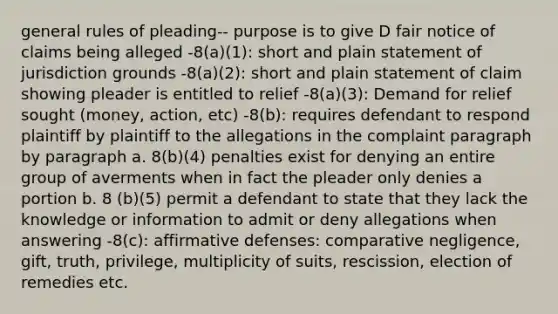 general rules of pleading-- purpose is to give D fair notice of claims being alleged -8(a)(1): short and plain statement of jurisdiction grounds -8(a)(2): short and plain statement of claim showing pleader is entitled to relief -8(a)(3): Demand for relief sought (money, action, etc) -8(b): requires defendant to respond plaintiff by plaintiff to the allegations in the complaint paragraph by paragraph a. 8(b)(4) penalties exist for denying an entire group of averments when in fact the pleader only denies a portion b. 8 (b)(5) permit a defendant to state that they lack the knowledge or information to admit or deny allegations when answering -8(c): affirmative defenses: comparative negligence, gift, truth, privilege, multiplicity of suits, rescission, election of remedies etc.