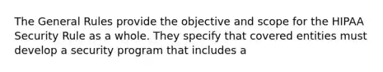 The General Rules provide the objective and scope for the HIPAA Security Rule as a whole. They specify that covered entities must develop a security program that includes a