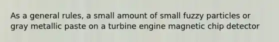 As a general rules, a small amount of small fuzzy particles or gray metallic paste on a turbine engine magnetic chip detector