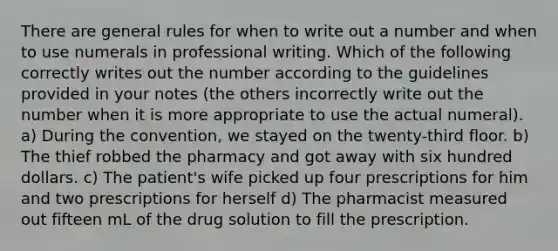 There are general rules for when to write out a number and when to use numerals in professional writing. Which of the following correctly writes out the number according to the guidelines provided in your notes (the others incorrectly write out the number when it is more appropriate to use the actual numeral). a) During the convention, we stayed on the twenty-third floor. b) The thief robbed the pharmacy and got away with six hundred dollars. c) The patient's wife picked up four prescriptions for him and two prescriptions for herself d) The pharmacist measured out fifteen mL of the drug solution to fill the prescription.