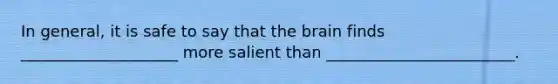 In general, it is safe to say that the brain finds ____________________ more salient than ________________________.