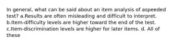 In general, what can be said about an item analysis of aspeeded test? a.Results are often misleading and difficult to interpret. b.Item-difficulty levels are higher toward the end of the test. c.Item-discrimination levels are higher for later items. d. All of these