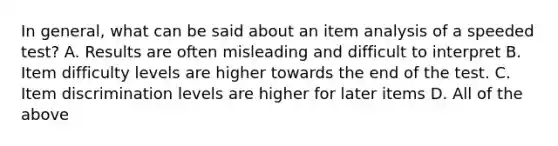 In general, what can be said about an item analysis of a speeded test? A. Results are often misleading and difficult to interpret B. Item difficulty levels are higher towards the end of the test. C. Item discrimination levels are higher for later items D. All of the above