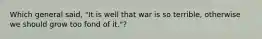 Which general said, "It is well that war is so terrible, otherwise we should grow too fond of it."?