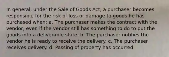 In general, under the Sale of Goods Act, a purchaser becomes responsible for the risk of loss or damage to goods he has purchased when: a. The purchaser makes the contract with the vendor, even if the vendor still has something to do to put the goods into a deliverable state. b. The purchaser notifies the vendor he is ready to receive the delivery. c. The purchaser receives delivery. d. Passing of property has occurred