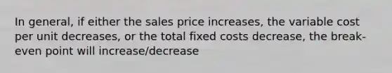 In general, if either the sales price increases, the variable cost per unit decreases, or the total fixed costs decrease, the break-even point will increase/decrease